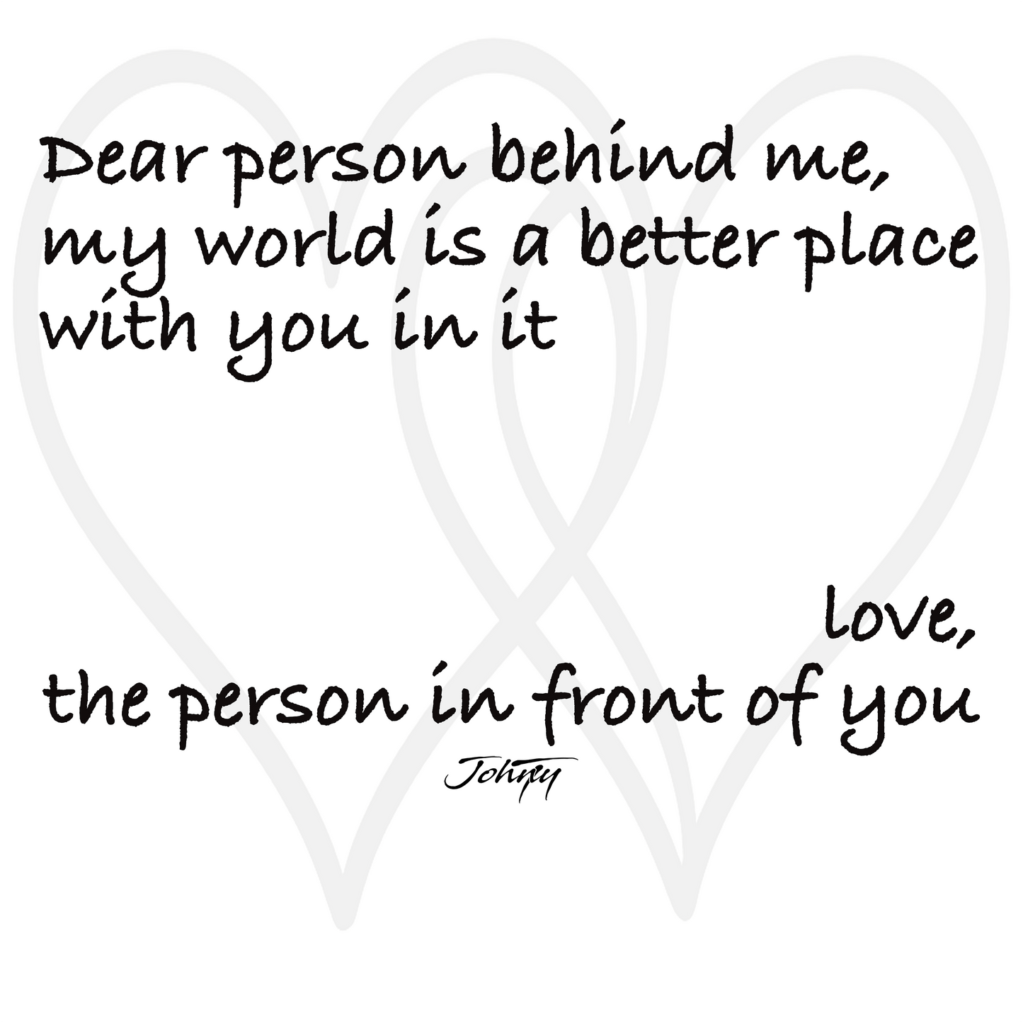 Inspirational quote design with overlapping heart outlines reading, “Dear person behind me, my world is a better place with you in it. Love, the person in front of you.” A warm, uplifting artwork expressing kindness, connection, and gratitude — perfect for motivational apparel or wall art.