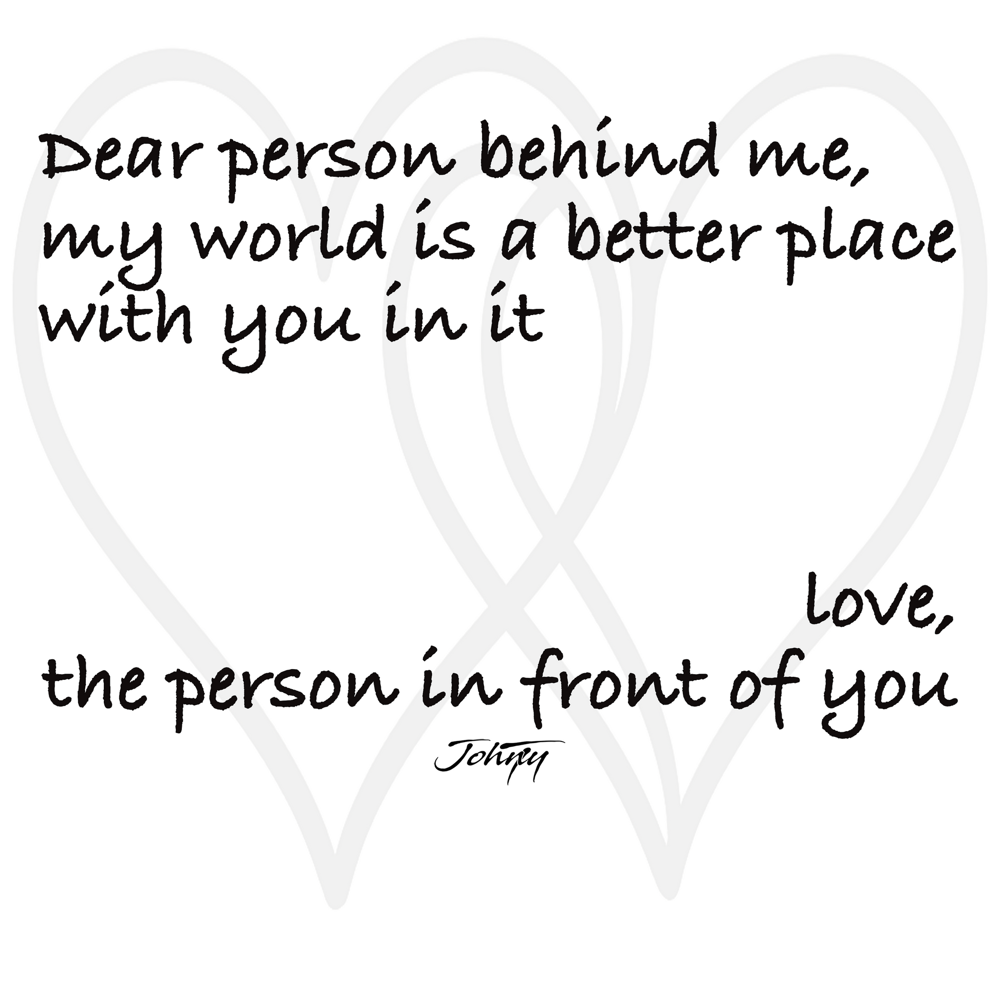 Inspirational quote design with overlapping heart outlines reading, “Dear person behind me, my world is a better place with you in it. Love, the person in front of you.” A warm, uplifting artwork expressing kindness, connection, and gratitude — perfect for motivational apparel or wall art.